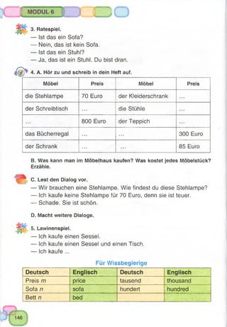 lût
55
MODUL 6 I f
3. Ratespiel.
— Ist das ein Sofa?
— Nein, das ist kein Sofa.
— Ist das ein Stuhl?
— Ja, das ist ein Stuhl. Du bist dran.
4. A. Hör zu und schreib in dein Heft auf.
Möbel Preis Möbel Preis
die Stehlampe 70 Euro der Kleiderschrank
der Schreibtisch die Stühle
800 Euro der Teppich
das Bücherregal 300 Euro
der Schrank 85 Euro
B. Was kann man im Möbelhaus kaufen? Was kostet jedes Möbelstück?
Erzähle.
C. Lest den Dialog vor.
— Wir brauchen eine Stehlampe. Wie findest du diese Stehlampe?
— Ich kaufe keine Stehlampe für 70 Euro, denn sie ist teuer.
— Schade. Sie ist schön.
D. Macht weitere Dialoge.
5. Lawinenspiel.
— Ich kaufe einen Sessel.
— Ich kaufe einen Sessel und einen Tisch.
— Ich kaufe ...
Für Wissbegierige
Deutsch Englisch Deutsch Englisch
Preis m price tausend thousand
Sofa n sofa hundert hundred
Bett n bed
 