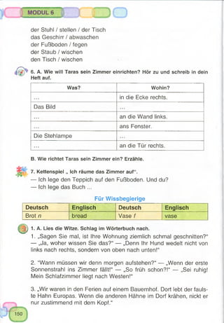 MODULS
der Stuhl / stellen / der Tisch
das Geschirr / abwaschen
der Fußboden / fegen
der Staub / wischen
den Tisch / wischen
6. A. Wie will Taras sein Zimmer einrichten? Hör zu und schreib in dein
Heft auf.
Was? Wohin?
in die Ecke rechts.
Das Bild . . .
an die Wand links.
ans Fenster.
Die Stehlampe
an die Tür rechts.
B. Wie richtet Taras sein Zimmer ein? Erzähle.
7. Kettenspiel „ Ich räume das Zimmer auf“.
— Ich lege den Teppich auf den Fußboden. Und du?
— Ich lege das Buch ...
Für Wissbegierige
Deutsch Englisch Deutsch Englisch
Brot n bread Vase f vase
2^) 1. A. Lies die Witze. Schlag im Wörterbuch nach.
1. „Sagen Sie mal, ist Ihre Wohnung ziemlich schmal geschnitten?“
— „Ja, woher wissen Sie das?“ — „Denn Ihr Hund wedelt nicht von
links nach rechts, sondern von oben nach unten!“
2. “Wann müssen wir denn morgen aufstehen?“ — „Wenn der erste
Sonnenstrahl ins Zimmer fällt!“ — „So früh schon?!“ — „Sei ruhig!
Mein Schlafzimmer liegt nach Westen!“
3. „Wir waren in den Ferien auf einem Bauernhof. Dort lebt der fauls­
te Hahn Europas. Wenn die anderen Hähne im Dorf krähen, nickt er
nur zustimmend mit dem Kopf.“
 
