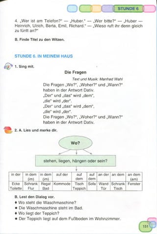 STUNDE 6
4. „Wer ist am Telefon?“ — „Huber.“ — „Wer bitte?“ — „Huber —
Heinrich, Ulrich, Berta, Emil, Richard.“ — „Wieso ruft ihr denn gleich
zu fünft an?“
B. Finde Titel zu den Witzen.
STUNDE 6. IN MEINEM HAUS
1. Sing mit.
Die Fragen
Text und Musik: Manfred Wahl
Die Fragen „Wo?“, „Woher?“ und „Wann?“
haben in der Antwort Dativ.
„Der“ und „das“ wird „dem“,
„die“ wird „der“.
„Der“ und „das“ wird „dem“,
„die“ wird „der“.
Die Fragen „Wo?“, „Woher?“ und „Wann?“
haben in der Antwort Dativ.
2. A. Lies und merke dir.
in der in dem
(im)
in dem
(im)
auf der auf
dem
auf
dem
an der an dem an dem
(am)
Ecke
Toilette
Schrank
Flur
Regal
Bad
Kommode Tisch
Teppich
Sofa Wand
Tür
Schrank
Tisch
Fenster
B. Lest den Dialog vor.
♦ Wo steht die Waschmaschine?
• Die Waschmaschine steht im Bad.
♦ Wo liegt der Teppich?
• Der Teppich liegt auf dem Fußboden im Wohnzimmer.
 