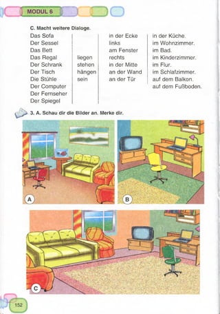 MODUL 6
C. Macht weitere Dialoge.
Das Sofa
Der Sessel
Das Bett
Das Regal liegen
Der Schrank stehen
Der Tisch hängen
Die Stühle sein
Der Computer
Der Fernseher
Der Spiegel
3. A. Schau dir die Bilder an. Merke dir.
in der Ecke
links
am Fenster
rechts
in der Mitte
an der Wand
an der Tür
in der Küche,
im Wohnzimmer,
im Bad.
im Kinderzimmer,
im Flur.
im Schlafzimmer,
auf dem Balkon,
auf dem Fußboden.
 
