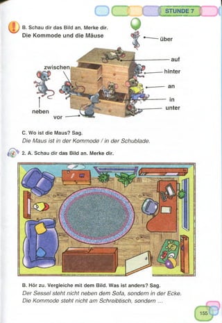 STUNDE 7
B. Schau dir das Bild an. Merke dir.
Die Kommode und die Mäuse
zwischen
über
hinter
in
unter
C. Wo ist die Maus? Sag.
Die Maus ist in der Kommode / in der Schublade.
2. A. Schau dir das Bild an. Merke dir.
B. Hör zu. Vergleiche mit dem Bild. Was ist anders? Sag.
Der Sessel steht nicht neben dem Sofa, sondern in der Ecke.
Die Kommode steht nicht am Schreibtisch, sondern ...
 