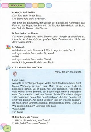 -:.v s v - y « , » ,
MODUL 6
C. Was ist wo? Erzähle.
Das Sofa steht in der Ecke.
Die Stehlampe steht zwischen ...
das Sofa, die Stehlampe, der Sessel, der Spiegel, die Kommode, das
Fenster, das Regal, der Schrank, die Tür, der Schreibtisch, der Stuhl,
das Bild, die Blumen, die Bücher
0. Beschreibe das Zimmer.
Das ist ein großes und helles Zimmer, denn hier gibt es zwei Fenster.
Links in der Ecke steht ein großes Sofa. Zwischen dem Sofa und
dem Sessel steht...
3. Ratespiel.
— Ich räume mein Zimmer auf. Wohin lege ich mein Buch?
— Legst du dein Buch in den Schrank?
— Nein.
— Legst du dein Buch in den Tisch?
— Ja, ich lege mein Buch in den Tisch.
4. A. Lies den Brief von Taras.
Kyjiw, den 27. März 2016
Liebe Erika,
wie geht es dir? Mir geht’s gut. Vielen Dank für deinen lieben Brief.
Meine Wohnung ist auch neu. Mein Kinderzimmer finde ich
besonders schön. Es ist groß, hell und gemütlich. Hier gibt es
viele Möbel: einen Schrank, ein Bücherregal, einen Schreibtisch,
einen Computertisch und zwei Sessel. An der Wand links hängen
viele Poster und Fotos. Das Fenster ist groß. Auf dem Fensterbrett
sind viele Blumen. Auf dem Fußboden liegt ein weicher Teppich.
Ich räume mein Zimmer selbst auf, deshalb ist hier immer Ordnung.
Wie ist dein Zimmer? Schreibe bitte bald.
Viele Grüße
von Taras
B. Beantworte die Fragen.
1. Wie ist die Wohnung von Taras?
2. Wie findet Taras sein Zimmer?
 