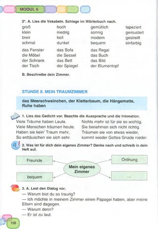 hLltti dfi- ^jJWW|'r *aB9®^&№ÊG*.
M MODUL 6 j
I j W %m ^T 'T m ii— iib i imiiiwiniiiiiTrwï 'im • i ~~~~ • -
2*. A. Lies die Vokabeln. Schlage im Wörterbuch nach.
groß hoch gemütlich tapeziert
klein niedrig sonnig gemustert
breit hell modern gestreift
schmal dunkel bequem einfarbig
das Fenster das Sofa das Regal
die Möbel die Sessel das Buch
der Schrank das Bett das Bild
der Tisch der Spiegel der Blumentopf
B. Beschreibe dein Zimmer.
STUNDE 8. MEIN TRAUMZIMMER
das Meerschweinchen, der Kletterbaum, die Hängematte,
Ruhe haben
1. Lies das Gedicht vor. Beachte die Aussprache und die Intonation.
Viele Träume haben Leute. Nichts mehr ist für sie so wichtig.
Viele Menschen träumen heute. Sie benehmen sich nicht richtig.
Haben sie kein’ Traum mehr, Träumen sie von etwas wieder,
So enttäuschen sie sich sehr. kommt wieder Gottes Gnade nieder.
2. Was ist für dich dein eigenes Zimmer? Denke nach und schreib in dein
Heft auf.
3. A. Lest den Dialog vor.
— Warum bist du so traurig?
— Ich möchte in meinem Zimmer einen Papagei haben, aber meine
Eltern sind dagegen.
— Warum denn?
— Er ist zu laut.
 