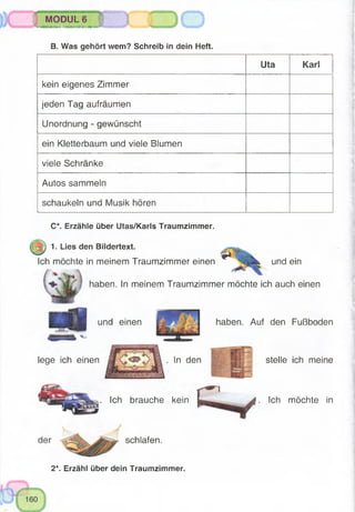 Uta Karl
kein eigenes Zimmer
jeden Tag aufräumen
Unordnung - gewünscht
ein Kletterbaum und viele Blumen
viele Schränke
Autos sammeln
schaukeln und Musik hören
fMGSSHMg^ ,s#^S?SB^
MODULS
^iirittW*Mlitittir¥'1ftm)iii^iiWWfrril№TiMMT^s~~ '^i?-:rrtftiltffÜr
B. Was gehört wem? Schreib in dein Heft.
C*. Erzähle über Utas/Karls Traumzimmer.
1. Lies den Bildertext. ^ f >
Ich möchte in meinem Traumzimmer einen ** und ein
haben. In meinem Traumzimmer möchte ich auch einen
Ich möchte in
2*. Erzähl über dein Traumzimmer.
haben. Auf den Fußboden
stelle ich meine
. Ich brauche kein
schlafen.
und einen
lege ich einen . In den
 