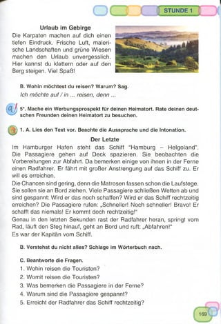 STUNDE 1
Urlaub im Gebirge
Die Karpaten machen auf dich einen
tiefen Eindruck. Frische Luft, maleri­
sche Landschaften und grüne Wiesen
machen den Urlaub unvergesslich.
Hier kannst du klettern oder auf den
Berg steigen. Viel Spaß!
B. Wohin möchtest du reisen? Warum? Sag.
Ich möchte auf / in ... reisen, denn ...
5*. Mache ein Werbungsprospekt für deinen Heimatort. Rate deinen deut­
schen Freunden deinen Heimatort zu besuchen.
1. A. Lies den Text vor. Beachte die Aussprache und die Intonation.
Der Letzte
Im Hamburger Hafen steht das Schiff “Hamburg - Helgoland”.
Die Passagiere gehen auf Deck spazieren. Sie beobachten die
Vorbereitungen zur Abfahrt. Da bemerken einige von ihnen in der Ferne
einen Radfahrer. Er fährt mit großer Anstrengung auf das Schiff zu. Er
will es erreichen.
Die Chancen sind gering, denn die Matrosen fassen schon die Laufstege.
Sie sollen sie an Bord ziehen. Viele Passagiere schließen Wetten ab und
sind gespannt: Wird er das noch schaffen? Wird er das Schiff rechtzeitig
erreichen? Die Passagiere rufen: „Schneller! Noch schneller! Bravo! Er
schafft das niemals! Er kommt doch rechtzeitig!“
Genau in den letzten Sekunden rast der Radfahrer heran, springt vom
Rad, läuft den Steg hinauf, geht an Bord und ruft: „Abfahren!“
Es war der Kapitän vom Schiff.
B. Verstehst du nicht alles? Schlage im Wörterbuch nach.
C. Beantworte die Fragen.
1. Wohin reisen die Touristen?
2. Womit reisen die Touristen?
3. Was bemerken die Passagiere in der Ferne?
4. Warum sind die Passagiere gespannt?
5. Erreicht der Radfahrer das Schiff rechtzeitig?
 