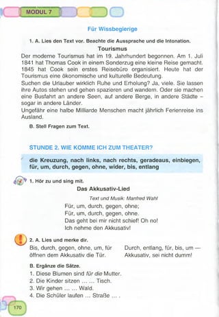Für Wissbegierige
1. A. Lies den Text vor. Beachte die Aussprache und die Intonation.
Tourismus
Der moderne Tourismus hat im 19. Jahrhundert begonnen. Am 1. Juli
1841 hat Thomas Cook in einem Sonderzug eine kleine Reise gemacht.
1845 hat Cook sein erstes Reisebüro organisiert. Heute hat der
Tourismus eine ökonomische und kulturelle Bedeutung.
Suchen die Urlauber wirklich Ruhe und Erholung? Ja, viele. Sie lassen
ihre Autos stehen und gehen spazieren und wandern. Oder sie machen
eine Busfahrt an andere Seen, auf andere Berge, in andere Städte -
sogar in andere Länder.
Ungefähr eine halbe Milliarde Menschen macht jährlich Ferienreise ins
Ausland.
B. Stell Fragen zum Text.
MODUL 7 ) ( j
STUNDE 2. WIE KOMME ICH ZUM THEATER?
die Kreuzung, nach links, nach rechts, geradeaus, einbiegen,
für, um, durch, gegen, ohne, wider, bis, entlang
1- Hör zu und sing mit.
Das Akkusativ-Lied
Text und Musik: Manfred Wahl
Für, um, durch, gegen, ohne;
Für, um, durch, gegen, ohne.
Das geht bei mir nicht schief! Oh no!
Ich nehme den Akkusativ!
0 ) 2 . A. Lies und merke dir.
Bis, durch, gegen, ohne, um, für Durch, entlang, für, bis, um —
öffnen dem Akkusativ die Tür. Akkusativ, sei nicht dumm!
B. Ergänze die Sätze.
1. Diese Blumen sind für die Mutter.
2. Die Kinder sitzen Tisch.
3. Wir gehen Wald.
4. Die Schüler laufen ... Straße ....
 