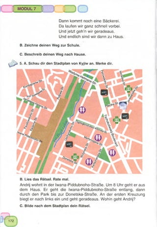 C. Bilde nach dem Stadtplan dein Rätsel.
B. Zeichne deinen Weg zur Schule.
C. Beschreib deinen Weg nach Hause.
5. A. Schau dir den Stadtplan von Kyjiw an. Merke dir.
B. Lies das Rätsel. Rate mal.
Andrij wohnt in der Iwana-Piddubnoho-Straße. Um 8 Uhr geht er aus
dem Haus. Er geht die Iwana-Piddubnoho-Straße entlang, dann
durch den Park bis zur Donetska-Straße. An der ersten Kreuzung
biegt er nach links ein und geht geradeaus. Wohin geht Andrij?
j MODUL 7 |
Dann kommt noch eine Bäckerei.
Da laufen wir ganz schnell vorbei.
Und jetzt geh’n wir geradeaus.
Und endlich sind wir dann zu Haus.
 