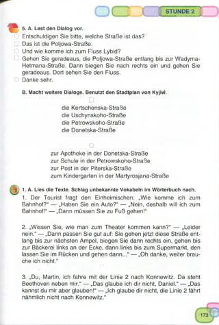STUNDE 2
S8SSäSSB5®S®OTH®^SB®^:
" 6. A. Lest den Dialog vor.
O Entschuldigen Sie bitte, welche Straße ist das?
□ Das ist die Poljowa-Straße.
O Und wie komme ich zum Fluss Lybid?
□ Gehen Sie geradeaus, die Poljowa-Straße entlang bis zur Wadyma-
Hetmana-Straße. Dann biegen Sie nach rechts ein und gehen Sie
geradeaus. Dort sehen Sie den Fluss.
O Danke sehr.
B. Macht weitere Dialoge. Benutzt den Stadtplan von Kyjiw.
□
die Kertschenska-Straße
die Uschynskoho-Straße
die Petrowskoho-Straße
die Donetska-Straße
O
zur Apotheke in der Donetska-Straße
zur Schule in der Petrowskoho-Straße
zur Post in der Piterska-Straße
zum Kindergarten in der Martyrosjana-Straße
-r) 1. A. Lies die Texte. Schlag unbekannte Vokabeln im Wörterbuch nach.
1. Der Tourist fragt den Einheimischen: „Wie komme ich zum
Bahnhof?“ — „Haben Sie ein Auto?“ — „Nein, deshalb will ich zum
Bahnhof!“ — „Dann müssen Sie zu Fuß gehen!“
2. „Wissen Sie, wie man zum Theater kommen kann?“ — „Leider
nein.“ — „Dann passen Sie gut auf: Sie gehen jetzt diese Straße ent­
lang bis zur nächsten Ampel, biegen Sie dann rechts ein, gehen bis
zur Bäckerei links an der Ecke, dann links bis zum Supermarkt, den
lassen Sie im Rücken und gehen dann...“ —- „Oh danke, weiter brau­
che ich nicht.“
3. „Du, Martin, ich fahre mit der Linie 2 nach Konnewitz. Da steht
Beethoven neben mir.“ — „Das glaube ich dir nicht, Daniel.“ — „Das
kannst du mir aber glauben!“ — „Ich glaube dir nicht, die Linie 2 fährt
nähmlich nicht nach Konnewitz.“
 