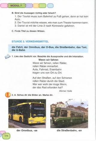 der Omnibus, -se die Straßenbahn, -en
i
1. Lies das Gedicht vor. Beachte die Aussprache und die Intonation.
Wenn wir fahren
Wenn wir fahren, rollen Räder,
rollen Räder immerfort.
Auto, Fahrrad, Eisenbahn
tragen uns von Ort zu Ort.
Auf den Straßen, auf den Schienen
rollen Räder durch die Stadt.
Wer war wohl der kluge Mann,
der das Rad erfunden hat?
Werner Halle
2. A. Schau dir die Bilder an. Merke dir.
die Fahrt, der Omnibus, der O-Bus, die Straßenbahn, das Taxi,
die U-Bahn
Sind die Aussagen richtig oder falsch?
1. Der Tourist muss zum Bahnhof zu Fuß gehen, denn er hat kein
Auto.
2. Der Tourist möchte wissen, wie man zum Theater kommen kann.
3. Daniel ist mit der Linie 2 nach Konnewitz gefahren.
C. Finde Titel zu diesen Witzen.
STUNDE 3. VERKEHRSMITTEL
B.
 