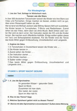 Für Wissbegierige
1. Lies den Text. Schlage im Wörterbuch nach.
Tanzen wie die Stars
In über 300 deutschen Tanzschulen tanzen die Kinder wie ihre Stars aus
Video und Fernsehen. Einige machen es besser, andere nicht so gut.
Aber einen Riesenspaß haben sie alle.
Wer so tanzt wie Michael Jackson oder Britney Spears fühlt sich wunderbar.
Die Kinder tanzen in Turnschuhen, T-Shirts und Radlerhosen. Zuerst
sehen sie das Video, dann üben sie ohne Musik. Beim dritten oder vier­
ten Mal wird es dann ernst. Der Instruktor startet die CD und die Kinder
tanzen. Sie machen auch öffentliche Auftritte. Einige wollen später etwas
mit Tanz und Schauspielerei studieren. Für die Kinder sind die Tänze
das beste Mittel gegen Enttäuschung, Unzufriedenheit und Langweile.
2. Ergänze die Sätze.
1.In Tanzschulen in Deutschland tanzen die Kinder wie ... .
2. Die Kinder tanzen in ... .
3. Zuerst sehen die K inder....
4. Der Instruktor startet ....
5. Die Kinder machen ... .
6. Später wollen einige ....
7. Das beste Mittel gegen Enttäuschung, Unzufriedenheit und
Langweile sind ... .
STUNDE 5. SPORT MACHT GESUND
rasten
1. A. Lies die Sprichwörter.
Im gesunden Körper - gesunder Geist.
Sport ist Mord.
Zusammen ist man stark.
Wer rastet, der rostet.
Sport im Alter hält fit.
B. Was ist das Thema? Sage.
C. Welches Sprichwort gehört nicht zu diesem Thema?
D*. Bist du mit allen Sprichwörtern einverstanden? Äußere deine Meinung.
19
v 7
 