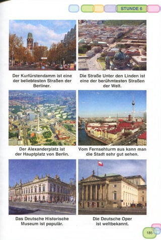 STUNDE 6
Der Kurfürstendamm ist eine Die Straße Unter den Linden ist
der beliebtesten Straßen der eine der berühmtesten Straßen
Berliner. der Welt.
Der Alexanderplatz ist Vom Fernsehturm aus kann man
der Hauptplatz von Berlin. die Stadt sehr gut sehen.
Das Deutsche Historische Die Deutsche Oper
Museum ist populär. ist weltbekannt.
185
 