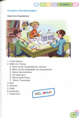 o
STUNDE 8. PROJEKTARBEIT
Macht eine Projektarbeit.
* wmmmmmmM
STUNDE 8
■ ■ ^
1. Finde Partner.
2. Wählt ein Thema.
A. Kyjiw ist die Hauptstadt der Ukraine
B. Berlin ist die Hauptstadt von Deutschland
C. Meine Sommerferien
D. Ich reise gern
E. Meine letzte Reise
F*. Meine Traumreise
3. Malt.
4. Schreibt.
5. Klebt.
6. Inszeniert.
7. Präsentiert.
 