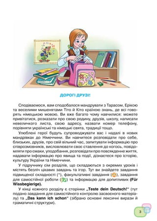 3
﻿
Дорогі друзі!
Сподіваємося, вам сподобалося мандрувати з Тарасом, Ерікою
та веселими мишенятами Тіто й Кіто країною знань, де всі гово-
рять німецькою мовою. Ви вже багато чому навчилися: можете
привітатися, розказати про свою родину, друзів, школу, написати
невеличкого листа, свою адресу, назвати номер телефону,
порівняти українські та німецькі свята, традиції тощо.
Улюблені герої будуть супроводжувати вас і надалі в нових
мандрівках до Німеччини. Ви навчитеся розповідати про себе,
близьких, друзів, про свій вільний час, запитувати інформацію про
співрозмовників, висловлювати своє ставлення до когось, повідо-
мляти про смаки, уподобання, розповідати про повсякденне життя,
надавати інформацію про явища та події, дізнаєтеся про історію,
культуру України та Німеччини.
У підручнику сім розділів, що складаються з окремих уроків і
містять безліч цікавих завдань та ігор. Тут ви знайдете завдання
підвищеної складності (*), факультативні завдання ( ), завдання
для самостійної роботи ( ) та інформацію для допитливих (Für
Wissbegierige).
У кінці кожного розділу є сторінки „Teste dein Deutsch!“ (тут
подано завдання для самостійного контролю засвоєного матеріа-
лу) та „Das kann ich schon“ (зібрано основні лексичні вирази й
граматичні структури).
 
