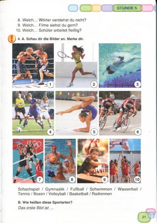 Schachspiel / Gymnastik / Fußball / Schwimmen / Wasserball /
Tennis / Boxen / Volleyball / Basketball / Radrennen
B. Wie heißen diese Sportarten?
Das erste Bild is t...
STUNDE 5
8. Welch... Wörter verstehst du nicht?
9. Welch... Filme siehst du gern?
10. Welch... Schüler arbeitet fleißig?
4. A. Schau dir die Bilder an. Merke dir.
 