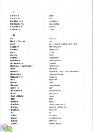 c
Café n -s
Cent m -s
Cocktail m -s
Computer m =
Cousine f-n
Creme f-s
D
da
Dach n Dächer
dafür
dagegen
danken
dann
darum
decken
dekorieren
denken (a, a)
Denkmal n Denkmäler
denn
deshalb
Deutsch n
Dezember m
dick
dieser
diesmal
Dill m -e
diskutieren
doch
Dorf n Dörfer
dort
dorthin
draußen
drehen
drücken
du
duften
dumm
dunkel
durch
кафе
цент
коктейль
комп’ютер
кузина
крем
ось, тут
дах
за те, замість того, для того
проти цього
дякувати
потім
тому
накривати
декорувати
думати
пам’ятник
оскільки
через те, тому, з цієї причини
німецька мова
грудень
товстий
цей
цього разу
кріп
дискутувати
усе-таки
село
там
туди
зовні, на вулиці
вертіти, обертати
тиснути
ти
пахнути
нерозумний
темний
через, крізь
 