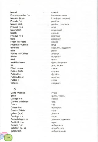 fremd
Fremdsprache f -n
fressen (a, e)
Freude f -n
freuen sich
Freund m -e
freundlich
frisch
Friseur m -e
froh
Frost m Fröste
Frucht / Früchte
fröhlich
früh
Fuchs m Füchse
fühlen
fünf
funktionieren
für
Fürst m -en
Fuß m Füße
Fußball m
Fußboden m
Futter /7
füttern
G
Gans f Gänse
ganz
Garage f -n
Garten /77 Gärten
Gas /7
Gasse f -n
Gast m Gäste
geben (a, e)
Gebirge n =
Geburtstag m -e
Gedicht /7 -e
Gefahr f-en
gefallen (ie, a)
gefährlich
чужий
іноземна мова
їсти (про тварин)
радість
радіти, тішитися
ДРУГ
привітний
свіжий
перукар
радісний
мороз
плід
веселий, радісний
рано
лисиця
почувати
п’ять
функціонувати
для, за, на
князь
ступня
футбол
підлога
корм
годувати
гуска
цілий, увесь
гараж
сад
газ
провулок
гість
давати
гори
день народження
вірш
небезпека
подобатися
небезпечний
 