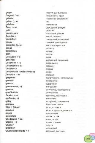 gegen
Gegend f-en
geheim
gehen (i, a)
gehören
Geist m -er
gelb
gemeinsam
Gemüse n
gemütlich
genau
genießen (o, o)
genug
geradeaus
gern
Geräusch n -e
gescheit
Geschenk n -e
Geschichte f -n
Geschirr n
Geschmack m Geschmäcke
Geschäft n -e
gespannt
gestreift
gesund
gewinnen (a, o)
gewiss
gewöhnlich
Gewürz n -e
gießen (o, o)
giftig
glänzen
Glas n Gläser
glauben
gleich
gleichfalls
Gliederung f-en
Glocke f -n
Glück m
glücklich
Glückwunschkarte f -n
проти; до; близько
місцевість, край
таємний, секретний
іти
належати
дух, душа, розум
жовтий
спільний, разом
овочі, зелень
затишний, приємний
точний, докладний
насолоджуватися
досить
прямо
охоче
шум
розумний, тямущий
подарунок
історія
посуд
смак
магазин
напружений, натягнутий
смугастий
здоровий
вигравати
звичайно,безперечно
звичайний
прянощі, приправа
поливати
отруйний,токсичний
блищати, сяяти
скло,склянка
вірити, думати, уважати
однаковий
також, я теж
план, поділ
дзвін, дзвінок
щастя
щасливий
вітальна листівка
 