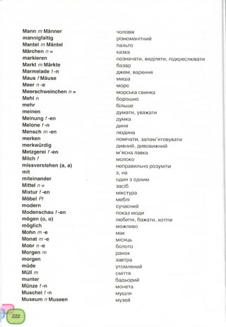 Mann m Männer
mannigfaltig
Mantel m Mäntel
Märchen n =
markieren
Markt m Märkte
Marmelade f-n
Maus f Mäuse
Meer n -e
Meerschweinchen n =
Mehl n
mehr
meinen
Meinung f-en
Melone f-n
Mensch m -en
merken
merkwürdig
Metzgerei f-en
Milch f
missverstehen (a, a)
mit
miteinander
Mittel n =
Mixtur f-en
Möbel PI
modern
Modenschau f-en
mögen (o, o)
möglich
Mohn m -e
Monat m -e
Moor /7-e
Morgen m
morgen
müde
Müll m
munter
Münze f-n
Muschel f-n
Museum n Museen
чоловік
різноманітний
пальто
казка
позначати, виділяти, підкреслювати
базар
джем,варення
миша
море
морська свинка
борошно
більше
думати, уважати
думка
диня
людина
помічати, запам’ятовувати
дивний, дивовижний
м’ясна лавка
молоко
неправильно розуміти
з, на
один з одним
засіб
мікстура
меблі
сучасний
показ моди
любити, бажати, хотіти
можливо
мак
місяць
болото
ранок
завтра
утомлений
сміття
бадьорий
монета
мушля
музей
 