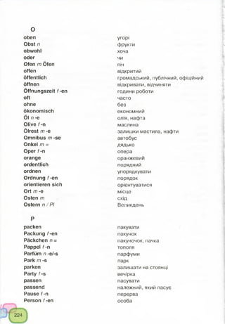 oben
Obst n
obwohl
oder
Ofen m Öfen
offen
öffentlich
öffnen
Öffnungszeit f-en
oft
ohne
ökonomisch
Öl n -e
Olive f-n
Ölrest m -e
Omnibus m -se
Onkel m =
Oper f-n
orange
ordentlich
ordnen
Ordnung f-en
orientieren sich
Ort m -e
Osten m
Ostern n / PI
P
packen
Packung f-en
Päckchen n =
Pappel f-n
Parfüm n -e/-s
Park m -s
parken
Party f-s
passen
passend
Pause f-n
Person f-en
o
угорі
фрукти
хоча
чи
піч
відкритий
громадський, публічний, офіційний
відкривати, відчиняти
години роботи
часто
без
економний
олія, нафта
маслина
залишки мастила, нафти
автобус
дядько
опера
оранжевий
порядний
упорядкувати
порядок
орієнтуватися
місце
схід
Великдень
пакувати
пакунок
пакуночок, пачка
тополя
парфуми
парк
залишати на стоянці
вечірка
пасувати
належний, який пасує
перерва
особа
 