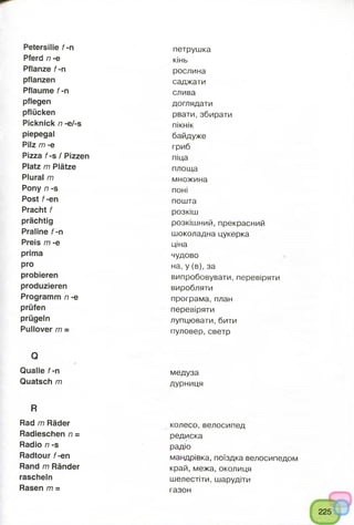 Petersilie f -n
Pferd n -e
Pflanze f -n
pflanzen
Pflaume f -n
pflegen
pflücken
Picknick n -e/-s
piepegal
Pilz m -e
Pizza f-s / Pizzen
Platz m Plätze
Plural m
Pony n -s
Post f-en
Pracht f
prächtig
Praline f -n
Preis m -e
prima
pro
probieren
produzieren
Programm n -e
prüfen
prügeln
Pullover m ~
Q
Qualle f-n
Quatsch m
R
Rad m Räder
Radieschen n =
Radio n -s
Radtour f-en
Rand m Ränder
rascheln
Rasen m =
петрушка
кінь
рослина
саджати
слива
доглядати
рвати, збирати
пікнік
байдуже
гриб
піца
площа
множина
поні
пошта
розкіш
розкішний, прекрасний
шоколадна цукерка
ціна
чудово
на, у (в), за
випробовувати, перевіряти
виробляти
програма, план
перевіряти
лупцювати, бити
пуловер,светр
медуза
дурниця
колесо, велосипед
редиска
радіо
мандрівка, поїздка велосипедом
край, межа, околиця
шелестіти, шарудіти
газон
225
 