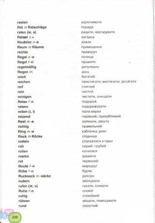 rasten
Rat m Ratschläge
raten (ie, a)
Rätsel n =
Raubtier n -e
Raum m Räume
rechts
Regal n -e
Regel f -n
regelmäßig
Regen m
reich
reichen
reif
rein
reinigen
Reise f-n
reisen
reiten (i, i)
reizend
Rest m -e
richtig
Ring m -e
Rock m Röcke
rodeln
roh
rollen
rosten
rot
Route f -n
Rübe f -n
Rucksack m -säcke
rudern
rufen (ie, u)
Ruhe f-n
ruhig
rühren
rund
відпочивати
порада
радити, відгадувати
загадка
хижак
приміщення
праворуч
полиця
правило «.
регулярно
дощ
багатий
простягати; вистачати; досягати
стиглий
чистий
чистити, очищати
подорож
подорожувати
їхати верхи
чарівний, привабливий
залишок, решта
правильний
каблучка; ринг
спідниця
спускатися з гірки
сирий,грубий
котитися
іржавіти
червоний
маршрут
буряк
рюкзак
веслувати
гукати, кликати
спокій
спокійний
мішати, помішувати
округлий
 