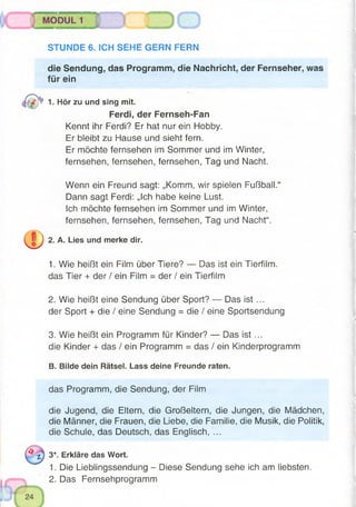 MODUL 1
STUNDE 6. ICH SEHE GERN FERN
die Sendung, das Programm, die Nachricht, der Fernseher, was
für ein
1. Hör zu und sing mit.
Ferdi, der Fernseh-Fan
Kennt ihr Ferdi? Er hat nur ein Hobby.
Er bleibt zu Hause und sieht fern.
Er möchte fernsehen im Sommer und im Winter,
fernsehen, fernsehen, fernsehen, Tag und Nacht.
Wenn ein Freund sagt: „Komm, wir spielen Fußball.“
Dann sagt Ferdi: „Ich habe keine Lust.
Ich möchte fernsehen im Sommer und im Winter,
fernsehen, fernsehen, fernsehen, Tag und Nacht“.
2. A. Lies und merke dir.
1. Wie heißt ein Film über Tiere? — Das ist ein Tierfilm,
das Tier + der / ein Film = der / ein Tierfilm
2. Wie heißt eine Sendung über Sport? — Das ist ...
der Sport + die / eine Sendung = die / eine Sportsendung
3. Wie heißt ein Programm für Kinder? — Das ist ...
die Kinder + das / ein Programm = das / ein Kinderprogramm
B. Bilde dein Rätsel. Lass deine Freunde raten,
das Programm, die Sendung, der Film
die Jugend, die Eltern, die Großeltern, die Jungen, die Mädchen,
die Männer, die Frauen, die Liebe, die Familie, die Musik, die Politik,
die Schule, das Deutsch, das Englisch, ...
3*. Erkläre das Wort.
1. Die Lieblingssendung - Diese Sendung sehe ich am liebsten.
2. Das Fernsehprogramm
 
