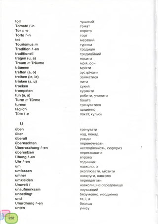 toll чудовий
Tomate f-n томат
Tor n -e ворота
Torte f-n торт
tot мертвий
Tourismus m туризм
Tradition f-en традиція
traditionell традиційний
tragen (u, a) носити
Traum m Träume мрія, сон
träumen мріяти
treffen (a, o) зустрічати
treiben (ie, ie) займатися
trinken (a, u) пити
trocken сухий
trompeten сурмити
tun (a, a) робити, учинити
Turm m Türme башта
turnen тренуватися
täglich щоденно
Tüte f-n пакет, кульок
u
üben тренувати
über над, понад
überall усюди
übernachten переночувати
Überraschung f-en несподіваність, сюрприз
übersetzen перекладати
Übung f-en вправа
Uhr f-en годинник
um навколо, о
umfassen охоплювати, містити
umher навкруги, навколо
umkleiden переодягати
Umwelt f навколишнє середовище
unaufmerksam неуважний
unbedingt безумовно, неодмінно
und та, і, а
Unordnung f-en безлад
unten унизу
 