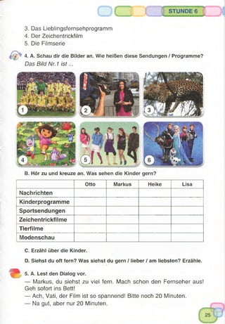 3. Das Lieblingsfernsehprogramm
4. Der Zeichentrickfilm
5. Die Filmserie
4. A. Schau dir die Bilder an. Wie heißen diese Sendungen / Programme?
Das Bild Nr. 1 is t...
( ) STUNDE 6
B. Hör zu und kreuze an. Was sehen die Kinder gern?
Otto Markus Heike Lisa
Nachrichten
Kinderprogramme
Sportsendungen
Zeichentrickfilme
Tierfilme
Modenschau
C. Erzähl über die Kinder.
D. Siehst du oft fern? Was siehst du gern / lieber / am liebsten? Erzähle.
SjL 5. A. Lest den Dialog vor.
— Markus, du siehst zu viel fern. Mach schon den Fernseher aus!
Geh sofort ins Bett!
— Ach, Vati, der Film ist so spannend! Bitte noch 20 Minuten.
— Na gut, aber nur 20 Minuten.
 