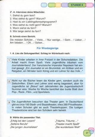 STUNDE 6
aaaMSB»nr'iwnm» 'ly
2*. A. Interviewe deine Mitschüler.
1. Siehst du gern fern?
2. Was siehst du gern? Warum?
3. Hast du ein Lieblingsfernsehprogramm?
4. Was siehst du nicht gern? Warum?
5. Wann siehst du fern?
6. Wie lange siehst du fern?
B. Schreib einen Bericht.
Die meisten Schüler... / Viele... / Nur wenige... / Gern... / Lieber... /
Am liebsten... / Oft... / Selten...
Für Wissbegierige
1. A. Lies die Zeitungsartikel. Schlag im Wörterbuch nach.
j~1~| Viele Kinder arbeiten in ihrer Freizeit in der Schulredaktion. Die
Arbeit macht ihnen Spaß. Viele Jugendliche träumen vom
Journalistenberuf. Der französische Imperator Napoleon hat ein­
mal gesagt: „Ein Journalist ist ein Brummbär, ein Kritiker und ein
Ratgeber, ein Minister beim König und ein Lehrer für das Volk...“
2 Nicht nur die Bücher lesen die Kinder gern, sondern auch die
Zeitschriften. Eltern und Lehrer sind wenig begeistert, aber für
Jugendliche ist „Bravo“ seit Jahrzehnten die Jugendzeitschrift
Nummer eins. Woche für Woche berichtet das bunte Blatt über
Pop-, Rock-, Film-, und Sportstars.
Die Jugendlichen besuchen das Theater gern. In Deutschland
gibt es circa 150 Stadt- und Staatstheater, etwa 280 Privattheater.
In vielen Schulen gibt es auch Theatertruppen. Die lustigen
Theaterstücke sind bei den Schülern sehr beliebt.
B. Wähle die passenden Titel.
„Erfolg bei den Lesern“ „Träume, Träume ...“
„Seltene Berufe“ „Theater macht Spaß“
„Die jungen Journalisten“ „Die wunderbare Welt“
 