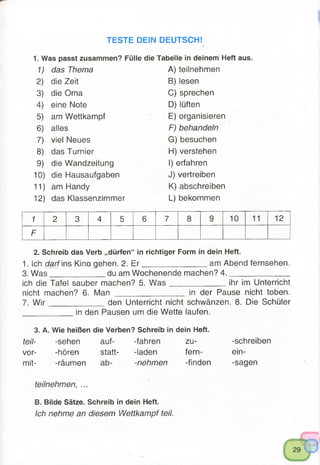 TESTE DEIN DEUTSCH!
1. Was passt zusammen? Fülle die Tabelle in deinem Heft aus.
1) das Thema A) teilnehmen
2) die Zeit B) lesen
3) die Oma C) sprechen
4) eine Note D) lüften
5) am Wettkampf E) organisieren
6) alles F) behandeln
7) viel Neues G) besuchen
8) das Turnier H) verstehen
9) die Wandzeitung I) erfahren
10) die Hausaufgaben J) vertreiben
11) am Handy K) abschreiben
12) das Klassenzimmer L) bekommen
1 2 3 4 5 6 7 8 9 10 11 12
F
2. Schreib das Verb „dürfen“ in richtiger Form in dein Heft.
1. Ich darf ins Kino gehen. 2. E r________________am Abend fernsehen.
3. W as____________ du am Wochenende machen? 4 .______________
ich die Tafel sauber machen? 5. W a s ______________ihr im Unterricht
nicht machen? 6. Man ________________ in der Pause nicht toben.
7. W ir____________ den Unterricht nicht schwänzen. 8. Die Schüler
____________ in den Pausen um die Wette laufen.
3. A. Wie heißen die Verben? Schreib in dein Heft.
teil- -sehen auf- -fahren zu- -schreiben
vor- -hören statt- -laden fern- ein-
mit- -räumen ab- -nehmen -finden -sagen
teilnehmen, ...
B. Bilde Sätze. Schreib in dein Heft.
Ich nehme an diesem Wettkampf teil.
 