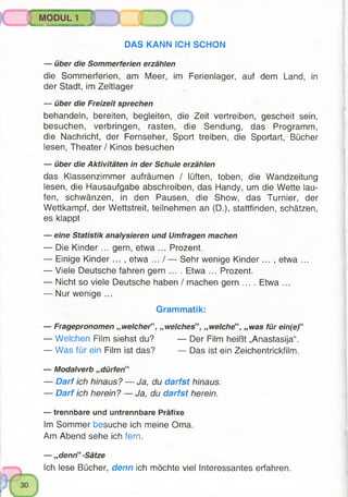 MODUL 1
^ » ii i iiiiiihiiiib h i ' hi nn |i n immi in im... 3 0
DAS KANN ICH SCHON
— über die Sommerferien erzählen
die Sommerferien, am Meer, im Ferienlager, auf dem Land, in
der Stadt, im Zeltlager
— über die Freizeit sprechen
behandeln, bereiten, begleiten, die Zeit vertreiben, gescheit sein,
besuchen, verbringen, rasten, die Sendung, das Programm,
die Nachricht, der Fernseher, Sport treiben, die Sportart, Bücher
lesen, Theater / Kinos besuchen
— über die Aktivitäten in der Schule erzählen
das Klassenzimmer aufräumen / lüften, toben, die Wandzeitung
lesen, die Hausaufgabe abschreiben, das Handy, um die Wette lau­
fen, schwänzen, in den Pausen, die Show, das Turnier, der
Wettkampf, der Wettstreit, teilnehmen an (D.), stattfinden, schätzen,
es klappt
— eine Statistik analysieren und Umfragen machen
— Die K inder... gern, etwa ... Prozent.
— Einige K inder... , etwa ... / — Sehr wenige K inder... , etwa ...
— Viele Deutsche fahren gern .... Etwa ... Prozent.
— Nicht so viele Deutsche haben / machen gern .... Etwa ...
— Nur wenige ...
Grammatik:
— Fragepronomen „ welcherf‘, „welches“, „welche“, „was für ein(e)“
— Welchen Film siehst du? — Der Film heißt „Anastasija“.
— Was für ein Film ist das? — Das ist ein Zeichentrickfilm.
— Modalverb „ dürfen“
— Darf ich hinaus? — Ja, du darfst hinaus.
— Darf ich herein? — Ja, du darfst herein.
— trennbare und untrennbare Präfixe
Im Sommer besuche ich meine Oma.
Am Abend sehe ich fern.
— „denn“ -Sätze
Ich lese Bücher, denn ich möchte viel Interessantes erfahren.
 