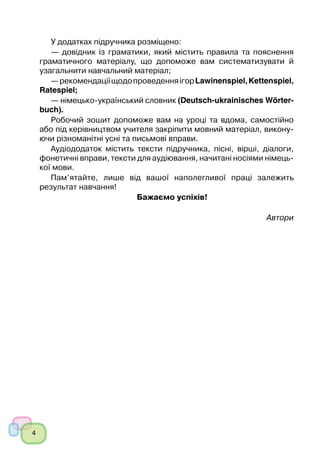 4
﻿
У додатках підручника розміщено:
— довідник із граматики, який містить правила та пояснення
граматичного матеріалу, що допоможе вам систематизувати й
узагальнити навчальний матеріал;
—рекомендаціїщодопроведенняігорLawinenspiel,Kettenspiel,
Ratespiel;
— німецько-український словник (Deutsch-ukrainisches Wörter­
buch).
Робочий зошит допоможе вам на уроці та вдома, самостійно
або під керівництвом учителя закріпити мовний матеріал, викону-
ючи різноманітні усні та письмові вправи.
Аудіододаток містить тексти підручника, пісні, вірші, діалоги,
фонетичні вправи, тексти для аудіювання, начитані носіями німець-
кої мови.
Пам’ятайте, лише від вашої наполегливої праці залежить
результат навчання!
Бажаємо успіхів!
Автори
 