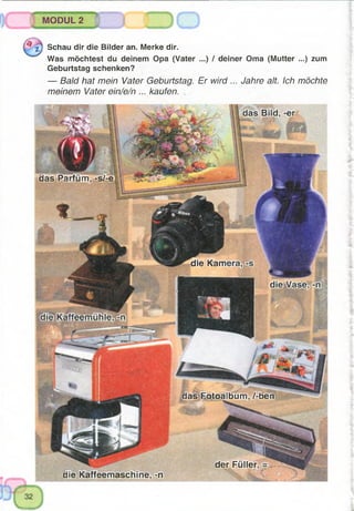 3h:
das Parfüm, -s/-e
das Fotoalbum, /-ben
der Füller
die Karr
MODUL 2
^ Schau dir die Bilder an. Merke dir.
Was möchtest du deinem Opa (Vater ...) / deiner Oma (Mutter ...) zum
Geburtstag schenken?
— Bald hat mein Vater Geburtstag. Er wird ... Jahre alt. Ich möchte
meinem Vater ein/e/n ... kaufen.
die Kaffeemaschine, -n
 