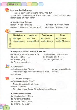 MODUL 2
SS! w J I .. :
3. A. Lest den Dialog vor.
— Ich esse gern schmackhafte Äpfel. Und du?
— Ich esse schmackhafte Äpfel auch gern. Aber schmackhafte
Birnen esse ich noch lieber.
B. Macht weitere Dialoge.
Birnen / Melonen / saftig
Melonen / Pflaumen / schmackhaft
4. A. Merke dir!
Pflaumen / Kirschen / frisch
Kirschen / Zitronen / sauer
Maskulinum Neutrum Femininum Plural
>
*—<
(0
V)
3
den Apfel
frischen Apfel
das Obst
frisches Obst
die Zitrone
frische Zitrone
die Melonen
frische Melonen
-Ï-
<
B. Wie geht es weiter? Schreib indein Heft.
der Apfel (grün) —►grünen Apfel die Melone (schmackhaft)
die Birne (saftig) —►... die Pflaume (frisch) —> ...
die Kirsche (rot) —►... das Obst (gesund) -» ...
die Zitrone (sauer) -*• ...
5. Lawinenspiel.
— Ich habe saftige Birnen.
— Ich habe saftige Birnen und frische Äpfel.
— Ich habe ...
sauer / schmackhaft /
frisch /...
6. A. Lest den Dialog vor.
— Schmeckt dir die Birne?
— Nein, sie schmeckt mir nicht.
— Warum denn?
— Sie ist zu sauer. Saure Birne habe ich nicht gern.
B. Macht weitere Dialoge.
die Kirschen / nicht frisch
der Apfel / nicht saftig
die Melone / nicht frisch
die Zitrone / zu sauer
 