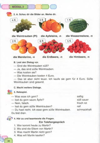 die Mandarine, -n die Erdbeere, -n die Himbeere, -n
Nli:;:
B. Lest den Dialog vor.
— Sind die Weintrauben süß?
— Ja, das sind süße Weintrauben.
— Was kosten sie?
— Die Weintrauben kosten 4 Euro.
— Das ist aber nicht teuer. Ich kaufe sie
Weintrauben sind gesund.
gern für 4 Euro. Süße
C. Macht weitere Dialoge.
3. Ratespiel.
— Was esse ich gern?
— Isst du gern saure Äpfel?
— Nein, falsch.
— Isst du gern süße Weintrauben?
— Du hast recht. Ich esse gern süße Weintrauben.
Du bist dran.
4. Hör zu und beantworte die Fragen.
Ein Telefongespräch
1. Wer kommt heute zu Martin?
2. Wo sind die Eltern von Martin?
3. Was macht Martin nicht gern?
4. Was will Martin kaufen?
saftig
süß sauer
frisch rot
reif
schmackhaft
die Weintrauben (PI) die Apfelsine, -n die Wassermelone, -n
 