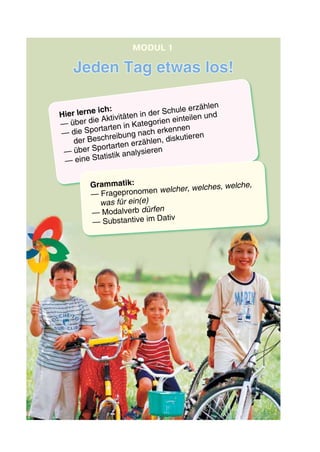 Hier lerne ich:
— über die Aktivitäten in der Schule erzählen
— die Sportarten in Kategorien einteilen und
der Beschreibung nach erkennen
— über Sportarten erzählen, diskutieren
— eine Statistik analysieren
Grammatik:
— Fragepronomen welcher, welches, welche,
was für ein(e)
— Modalverb dürfen
— Substantive im Dativ
Jeden Tag etwas los!
modul 1
 