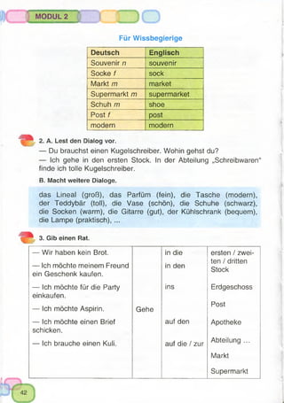 ..............■■■ÿ —
MODUL 2
Für Wissbegierige
Deutsch Englisch
Souvenir n souvenir
Socke f sock
Markt m market
Supermarkt m supermarket
Schuh m shoe
Post f post
modern modern
2. A. Lest den Dialog vor.
— Du brauchst einen Kugelschreiber. Wohin gehst du?
— Ich gehe in den ersten Stock. In der Abteilung „Schreibwaren“
finde ich tolle Kugelschreiber.
B. Macht weitere Dialoge.
das Lineal (groß), das Parfüm (fein), die Tasche (modern),
der Teddybär (toll), die Vase (schön), die Schuhe (schwarz),
die Socken (warm), die Gitarre (gut), der Kühlschrank (bequem),
die Lampe (praktisch), ...
3. Gib einen Rat.
— Wir haben kein Brot.
— Ich möchte meinem Freund
ein Geschenk kaufen.
in die
in den
ersten / zwei­
ten / dritten
Stock
— Ich möchte für die Party
einkaufen.
ins Erdgeschoss
— Ich möchte Aspirin. Gehe
Post
— Ich möchte einen Brief
schicken.
auf den Apotheke
— Ich brauche einen Kuli. auf die / zur
Abteilung ...
Markt
Supermarkt
 