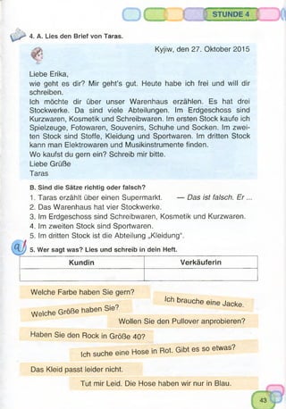 STUNDE 4
4. A. Lies den Brief von Taras.
Kyjiw, den 27. Oktober 2015
Liebe Erika,
wie geht es dir? Mir geht’s gut. Heute habe ich frei und will dir
schreiben.
Ich möchte dir über unser Warenhaus erzählen. Es hat drei
Stockwerke. Da sind viele Abteilungen. Im Erdgeschoss sind
Kurzwaren, Kosmetik und Schreibwaren. Im ersten Stock kaufe ich
Spielzeuge, Fotowaren, Souvenirs, Schuhe und Socken, im zwei­
ten Stock sind Stoffe, Kleidung und Sportwaren. Im dritten Stock
kann man Elektrowaren und Musikinstrumente finden.
Wo kaufst du gern ein? Schreib mir bitte.
Liebe Grüße
Taras
B. Sind die Sätze richtig oder falsch?
1. Taras erzählt über einen Supermarkt. — Das ist falsch. E r...
2. Das Warenhaus hat vier Stockwerke.
3. Im Erdgeschoss sind Schreibwaren, Kosmetik und Kurzwaren.
4. Im zweiten Stock sind Sportwaren.
5. Im dritten Stock ist die Abteilung „Kleidung“.
5. Wer sagt was? Lies und schreib in dein Heft.
Kundin Verkäuferin
Welche Farbe haben Sie gern?
Ich brauche
Welche Große haben Sie?
eine Jacke.
Wollen Sie den Pullover anprobieren?
Haben Sie den Rock in Größe 40?
Ich suche eine
Hose in Rot. Gibt es so etwas?
Das Kleid passt leider nicht.
Tut mir Leid. Die Hose haben wir nur in Blau.
 