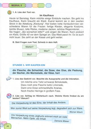 IIMODUL 2
> o
1. A. Lies den Text vor.
Im Kaufhaus
Heute ist Samstag. Karin möchte einige Einkäufe machen. Sie geht ins
Kaufhaus. Karin braucht ein Kleid. Zuerst kommt sie in den zweiten
Stock in die Abteilung „Kleidung“. Hier bieten nette Verkäuferinnen ver­
schiedene Waren für die Frauen: fertige Kleider, elegante Kostüme,
leichte Blusen, tolle Röcke, moderne Jacken, schöne Regenmäntel, ... .
Sie fragen: „Sie wünschen bitte?“ und zeigen die Waren. Karin probiert
ein Kleid, Größe 42 vor dem Spiegel an. Das Kleid passt ihr. Es ist auch
nicht teuer. Sie zahlt an der Kasse und geht weiter.
B. Stell Fragen zum Text. Schreib in dein Heft.
f*.
STUNDE 5. WIR KAUFEN EIN
die Flasche, die Schachtel, die Dose, das Glas, die Packung,
der Becher, die Marmelade, der Käse, hart
1. Lies das Gedicht vor. Beachte die Aussprache und die Intonation.
Ich möchte eine Tafel schwarze Schokolade,
Dazu noch eine Flasche kalte Limonade,
Dann eine Dose schmackhafte Ananas,
Noch frische Heringe in großem Fass.
x) 2. Lies vor. Schlag im Wörterbuch nach. Welche Worte findest du am
besten? Warum?
Die Verpackung ist das Eine, der Inhalt das Andere.
Wer zuviel Wert auf seine Verpackung legt, degradiert sich zur Ware.
Werner Mitsch
Die Verpackung eines Joghurts erinnert mich an viele
Menschen. Mehr Optik, als Inhalt.
Damaris Wiese)r
 