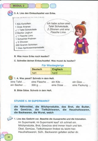 MODUL 2
•* - -»
:f .I
v , , i
■%) 5. A. Lies den Einkaufszettel von Erika.
j j M M t r t l l M f f ( I W / U t
1 Kilo Kartoffeln
1 Dose Ananas
J 1 Tafel Schokolade
2 Becher Joghurt
1 Flasche Limo
1 Schachtel Pralinen
yf 2 Zitronen
200 Gramm Schinken
1 Glas Aprikosenmarmelade
Ich habe schon eine
Tafel Schokolade,
2 Zitronen und eine
Flasche Limo.
B. Was muss Erika noch kaufen?
C. Schreibe deinen Einkaufszettel. Was musst du kaufen?
Für Wissbegierige
Deutsch Englisch
hart hard
1. A. Was passt? Schreib in dein Heft.
eine Tafel ... eine Flasche ... ein Kilo ...
ein Becher ... 300 g ... eine Dose ...
ein Glas ...
eine Packung
B. Bilde Sätze. Schreib in dein Heft.
STUNDE 6. IM SUPERMARKT
die Nährmittel, die Milchprodukte, das Brot, die Butter,
die Gewürze, die Tiefkühlwaren, die Haushaltswaren,
die Backwaren, die Wurst, weich
1. Lies das Gedicht vor. Beachte die Aussprache und die Intonation.
Im Supermarkt, im Supermarkt kauf ich schnell ein.
Milchprodukte, Brot, Gewürze sind immer frisch und fein.
Obst, Gemüse, Tiefkühlwaren findest du leicht hier.
Haushaltswaren, Süß-, Backwaren gefallen sicher dir.
 
