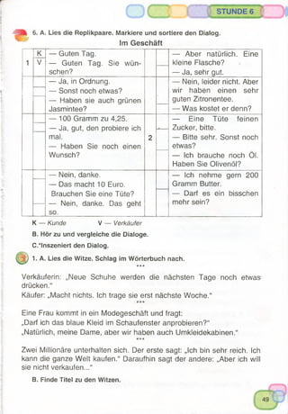 6. A. Lies die Replikpaare. Markiere und sortiere den Dialog.
Im Geschäft
1
K
V
— Guten Tag.
— Guten Tag. Sie wün­
schen?
— Aber natürlich. Eine
kleine Flasche?
— Ja, sehr gut.
— Ja, in Ordnung.
— Sonst noch etwas?
— Haben sie auch grünen
Jasmintee?
— Nein, leider nicht. Aber
wir haben einen sehr
guten Zitronentee.
— Was kostet er denn?
— 100 Gramm zu 4,25.
— Ja, gut, den probiere ich
mal.
— Haben Sie noch einen
Wunsch?
2
— -------------
— Eine Tüte feinen
Zucker, bitte.
— Bitte sehr. Sonst noch
etwas?
— Ich brauche noch Öl.
Haben Sie Olivenöl?
— Nein, danke.
— Das macht 10 Euro.
Brauchen Sie eine Tüte?
— Nein, danke. Das geht
so.
— Ich nehme gern 200
Gramm Butter.
— Darf es ein bisschen
mehr sein?
K — Kunde V — Verkäufer
B. Hör zu und vergleiche die Dialoge.
C.*lnszeniert den Dialog.
j|) 1. A. Lies die Witze. Schlag im Wörterbuch nach.
ickic
Verkäuferin: „Neue Schuhe werden die nächsten Tage noch etwas
drücken.“
Käufer: „Macht nichts. Ich trage sie erst nächste Woche.“
Eine Frau kommt in ein Modegeschäft und fragt:
„Darf ich das blaue Kleid im Schaufenster anprobieren?“
„Natürlich, meine Dame, aber wir haben auch Umkleidekabinen.“
*'**
Zwei Millionäre unterhalten sich. Der erste sagt: „Ich bin sehr reich. Ich
kann die ganze Welt kaufen.“ Daraufhin sagt der andere: „Aber ich will
sie nicht verkaufen...“
B. Finde Titel zu den Witzen.
 