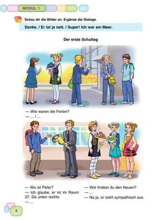 6
Modul 1
Schau dir die Bilder an. Ergänze die Dialoge.
Danke. / Er ist ja nett. / Super! Ich war am Meer.
Der erste Schultag
— Wie waren die Ferien?
— ... ! ...
— Wo ist Peter?
— Ich glaube, er ist im Raum
27. Da unten rechts.
— ...
— Wie findest du den Neuen?
— ...
— Na ja, er sieht sympathisch aus.
 