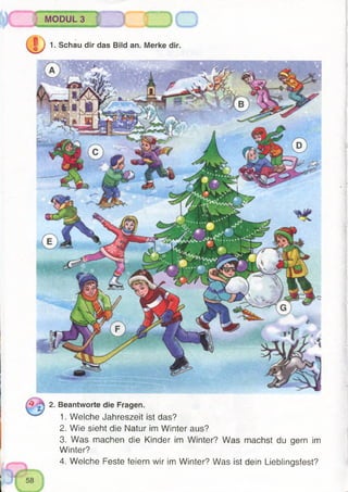 iIh
1. Schau dir das Bild an. Merke dir.
MODUL 3
2. Beantworte die Fragen.
1. Welche Jahreszeit ist das?
2. Wie sieht die Natur im Winter aus?
3. Was machen die Kinder im Winter? Was machst du gern im
Winter?
4. Welche Feste feiern wir im Winter? Was ist dein Lieblingsfest?
 