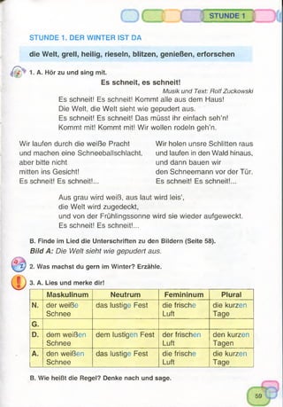 STUNDE 1 {
die Welt, grell, heilig, rieseln, blitzen, genießen, erforschen
1. A. Hör zu und sing mit.
Es schneit, es schneit!
Musik und Text: Rolf Zuckowski
Es schneit! Es schneit! Kommt alle aus dem Haus!
Die Welt, die Welt sieht wie gepudert aus.
Es schneit! Es schneit! Das müsst ihr einfach seh’n!
Kommt mit! Kommt mit! Wir wollen rodeln geh’n.
STUNDE 1. DER WINTER IST DA
Wir laufen durch die weiße Pracht
und machen eine Schneeballschlacht,
aber bitte nicht
mitten ins Gesicht!
Es schneit! Es schneit!...
Wir holen unsre Schlitten raus
und laufen in den Wald hinaus,
und dann bauen wir
den Schneemann vor der Tür.
Es schneit! Es schneit!...
Aus grau wird weiß, aus laut wird leis’,
die Welt wird zugedeckt,
und von der Frühlingssonne wird sie wieder aufgeweckt.
Es schneit! Es schneit!...
B. Finde im Lied die Unterschriften zu den Bildern (Seite 58).
B ild A : Die Welt sieht wie gepudert aus.
z) 2. Was machst du gern im Winter? Erzähle.
3. A. Lies und merke dir!
Maskulinum Neutrum Femininum Plural
N. der weiße
Schnee
das lustige Fest die frische
Luft
die kurzen
Tage
G.
D. dem weißen
Schnee
dem lustigen Fest der frischen
Luft
den kurzen
Tagen
A. den weißen
Schnee
das lustige Fest die frische
Luft
die kurzen
Tage
B. Wie heißt die Regel? Denke nach und sage.
 
