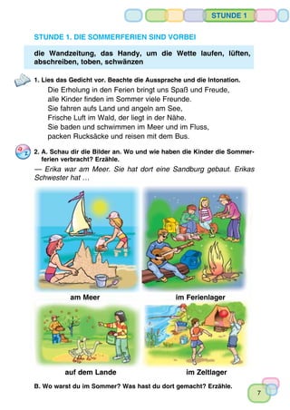 7
Stunde 1
Stunde 1. Die Sommerferien sind vorbei
die Wandzeitung, das Handy, um die Wette laufen, lüften,
abschreiben, toben, schwänzen
1. Lies das Gedicht vor. Beachte die Aussprache und die Intonation.
Die Erholung in den Ferien bringt uns Spaß und Freude,
alle Kinder finden im Sommer viele Freunde.
Sie fahren aufs Land und angeln am See,
Frische Luft im Wald, der liegt in der Nähe.
Sie baden und schwimmen im Meer und im Fluss,
packen Rucksäcke und reisen mit dem Bus.
2.	A. Schau dir die Bilder an. Wo und wie haben die Kinder die Sommer­-
	 ferien verbracht? Erzähle.
— Erika war am Meer. Sie hat dort eine Sandburg gebaut. Erikas
Schwester hat …
am Meer im Ferienlager
auf dem Lande im Zeltlager
B. Wo warst du im Sommer? Was hast du dort gemacht? Erzähle.
 