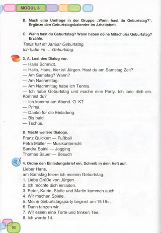 MODUL 3
B. Mach eine Umfrage in der Gruppe „Wann hast du Geburtstag?“.
Ergänze den Geburtstagskalender im Arbeitsheft.
C. Wann hast du Geburtstag? Wann haben deine Mitschüler Geburtstag?
Erzähle.
Tanja hat im Januar Geburtstag.
Ich habe im ... Geburtstag.
3. A. Lest den Dialog vor.
— Hans Schmidt.
— Hallo, Hans, hier ist Jürgen. Hast du am Samstag Zeit?
— Am Samstag? Wann?
— Am Nachmittag.
— Am Nachmittag habe ich Tennis.
— Ich habe Geburtstag und mache eine Party. Ich lade dich ein.
Kommst du?
— Ich komme am Abend. O. K?
— Prima.
— Danke für die Einladung.
— Bis bald.
— Tschüs.
B. Macht weitere Dialoge.
Franz Quickert — Fußball
Petra Müller — Musikunterricht
Sandra Spirkl — Jogging
Thomas Sauer — Besuch
4. Ordne den Einladungsbrief ein. Schreib in dein Heft auf.
Lieber Hans,
am Samstag feiere ich meinen Geburtstag.
1. Liebe Grüße von Jürgen
2. ich möchte dich einladen.
3. Peter, Katrin, Stefie und Martin kommen auch.
4. Wir machen Spiele.
5. Meine Geburtstagsparty beginnt um 15 Uhr.
6. Dann tanzen wir.
7. Wir essen eine Torte und trinken Tee.
8. Ich werde 14.
 
