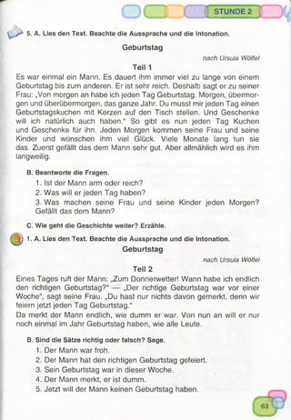 STUNDE 2'Ä A
5. A. Lies den Text. Beachte die Aussprache und die Intonation.
Geburtstag
nach Ursula Wölfel
Teil 1
Es war einmal ein Mann. Es dauert ihm immer viel zu lange von einem
Geburtstag bis zum anderen. Er ist sehr reich. Deshalb sagt er zu seiner
Frau: „Von morgen an habe ich jeden Tag Geburtstag. Morgen, übermor­
gen und überübermorgen, das ganze Jahr. Du musst mir jeden Tag einen
Geburtstagskuchen mit Kerzen auf den Tisch stellen. Und Geschenke
will ich natürlich auch haben.“ So gibt es nun jeden Tag Kuchen
und Geschenke für ihn. Jeden Morgen kommen seine Frau und seine
Kinder und wünschen ihm viel Glück. Viele Monate lang tun sie
das. Zuerst gefällt das dem Mann sehr gut. Aber allmählich wird es ihm
langweilig.
B. Beantworte die Fragen.
1. Ist der Mann arm oder reich?
2. Was will er jeden Tag haben?
3. Was machen seine Frau und seine Kinder jeden Morgen?
Gefällt das dem Mann?
C. Wie geht die Geschichte weiter? Erzähle.
1. A. Lies den Text. Beachte die Aussprache und die Intonation.
Geburtstag
nach Ursula Wölfel
Teil 2
Eines Tages ruft der Mann: „Zum Donnerwetter! Wann habe ich endlich
den richtigen Geburtstag?“ — „Der richtige Geburtstag war vor einer
Woche“, sagt seine Frau. „Du hast nur nichts davon gemerkt, denn wir
feiern jetzt jeden Tag Geburtstag.“
Da merkt der Mann endlich, wie dumm er war. Von nun an will er nur
noch einmal im Jahr Geburtstag haben, wie alle Leute.
B. Sind die Sätze richtig oder falsch? Sage.
1. Der Mann war froh.
2. Der Mann hat den richtigen Geburtstag gefeiert.
3. Sein Geburtstag war in dieser Woche.
4. Der Mann merkt, er ist dumm.
5. Jetzt will der Mann keinen Geburtstag haben.
 