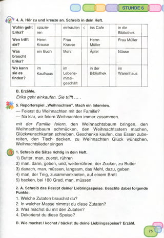 4. A. Hör zu und kreuze an. Schreib in dein Heft.
Wohin geht
Erika?
spazie­
ren
einkaufen V ins Cafe in die
Bibliothek
Wen trifft
sie?
Herrn
Krause
Frau
Krause
Herrn
Müller
Frau Müller
Was
braucht
Erika?
ein Buch Mehl Äpfel Nüsse
Wo kann
sie es
finden?
im
Kaufhaus
im
Lebens­
mittel­
geschäft
in der
Bibliothek
im
Warenhaus
B. Erzähle.
Erika geht einkaufen. Sie trifft... .
5. Reporterspiel „Weihnachten“. Mach ein Interview.
— Feierst du Weihnachten mit der Familie?
— Na klar, wir feiern Weihnachten immer zusammen.
mit der Familie feiern, den Weihnachtsbaum bringen, den
Weihnachtsbaum schmücken, den Weihnachtsstern machen,
Glückwunschkarten schreiben, Geschenke kaufen, das Essen zube­
reiten, den Tisch decken, zu Weihnachten Glück wünschen,
Weihnachtslieder singen
1. Schreib die Sätze richtig in dein Heft.
1) Butter, man, zuerst, rühren
2) man, dann, geben, und, weiterrühren, der Zucker, zu Butter
3) danach, man, müssen, langsam, das Mehl, dazu, geben
4) man, der Teig, zusammenkneten, auf einem Brett
5) backen, bei 180 Grad, man, müssen
2. A. Schreib das Rezept deiner Lieblingsspeise. Beachte dabei folgende
Punkte:
1. Welche Zutaten brauchst du?
2. In welcher Masse nimmst du diese Zutaten?
3. Was machst du mit den Zutaten?
4. Dekorierst du diese Speise?
B. Wie machst / kochst / bäckst du deine Lieblingsspeise? Erzähl.
 