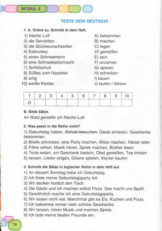 MODUL 3
TESTE DEIN DEUTSCH!
1. A. Ordne zu. Schreib in dein Heft.
1) frische Luft
2) die Servietten
3) die Glückwunschkarten
4) Eishockey
5) einen Schneemann
6) eine Schneeballschlacht
7) Schlittschuh
8) Süßes zum Naschen
9) artig
10) weiße Kleider
A) bekommen
B) machen
C) legen
D) genießen
E) sein
F) anziehen
G) spielen
H) schreiben
I) bauen
J) laufen / fahren
1 2 3 4 5 6 7 8 9 10
D
B. Bilde Sätze.
Im Wald genieße ich frische Luft.
2. Was passt in die Reihe nicht?
1) Geburtstag haben, Schule besuchen, Gäste einladen, Geschenke
bekommen
2) Briefe schreiben, eine Party machen, Witze machen, Rätsel raten
3) Filme sehen, Musik hören, Spiele machen, Bücher lesen
4) Torte essen, ein Geschenk basteln, Obst genießen, Tee trinken
5) tanzen, Lieder singen, Gitarre spielen, Klavier kaufen
3. Schreib die Sätze in logischer Reihe in dein Heft auf.
1) An diesem Sonntag habe ich Geburtstag.
2) Ich finde meine Geburtstagsparty toll.
3) Wir decken festlich den Tisch.
4) Die Gäste und ich machen selbst Pizza. Das macht uns Spaß.
5) Gewöhnlich mache ich eine Geburtstagsparty.
6) Wir essen nicht viel. Manchmal gibt es Eis, Kuchen und Pizza.
7) Ich bekomme immer viele schöne Geschenke.
8) Wir tanzen, hören Musik und machen Spiele.
9) Ich lade meine besten Freunde ein.
 