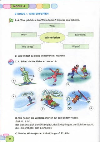 MODUL 4
%***,,, ------------
STUNDE 1. WINTERFERIEN
1. A. Was gehört zu den Winterferien? Ergänze das Schema.
B. Wie findest du deine Winterferien? Warum?
2. A. Schau dir die Bilder an. Merke dir.
©
B. Wie heißen die Wintersportarten auf den Bildern? Sage.
Bild Nr. 1 is t...
der Eiskunstlauf, der Skilanglauf, das Skispringen, der Schlittensport,
die Skiakrobatik, das Eishockey
C. Welche Wintersportart treibst du gern? Erzähle.
 